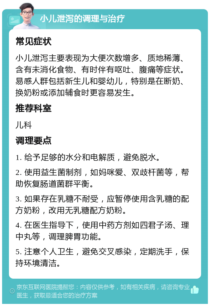 小儿泄泻的调理与治疗 常见症状 小儿泄泻主要表现为大便次数增多、质地稀薄、含有未消化食物、有时伴有呕吐、腹痛等症状。易感人群包括新生儿和婴幼儿，特别是在断奶、换奶粉或添加辅食时更容易发生。 推荐科室 儿科 调理要点 1. 给予足够的水分和电解质，避免脱水。 2. 使用益生菌制剂，如妈咪爱、双歧杆菌等，帮助恢复肠道菌群平衡。 3. 如果存在乳糖不耐受，应暂停使用含乳糖的配方奶粉，改用无乳糖配方奶粉。 4. 在医生指导下，使用中药方剂如四君子汤、理中丸等，调理脾胃功能。 5. 注意个人卫生，避免交叉感染，定期洗手，保持环境清洁。