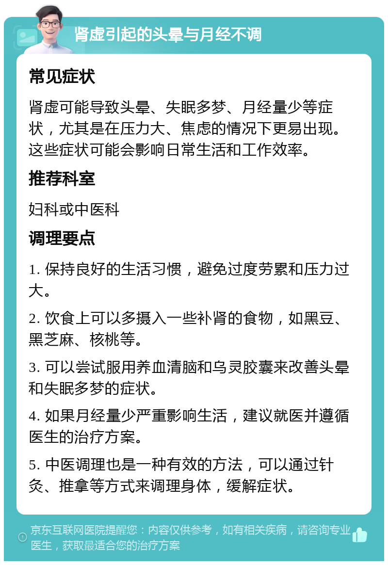 肾虚引起的头晕与月经不调 常见症状 肾虚可能导致头晕、失眠多梦、月经量少等症状，尤其是在压力大、焦虑的情况下更易出现。这些症状可能会影响日常生活和工作效率。 推荐科室 妇科或中医科 调理要点 1. 保持良好的生活习惯，避免过度劳累和压力过大。 2. 饮食上可以多摄入一些补肾的食物，如黑豆、黑芝麻、核桃等。 3. 可以尝试服用养血清脑和乌灵胶囊来改善头晕和失眠多梦的症状。 4. 如果月经量少严重影响生活，建议就医并遵循医生的治疗方案。 5. 中医调理也是一种有效的方法，可以通过针灸、推拿等方式来调理身体，缓解症状。