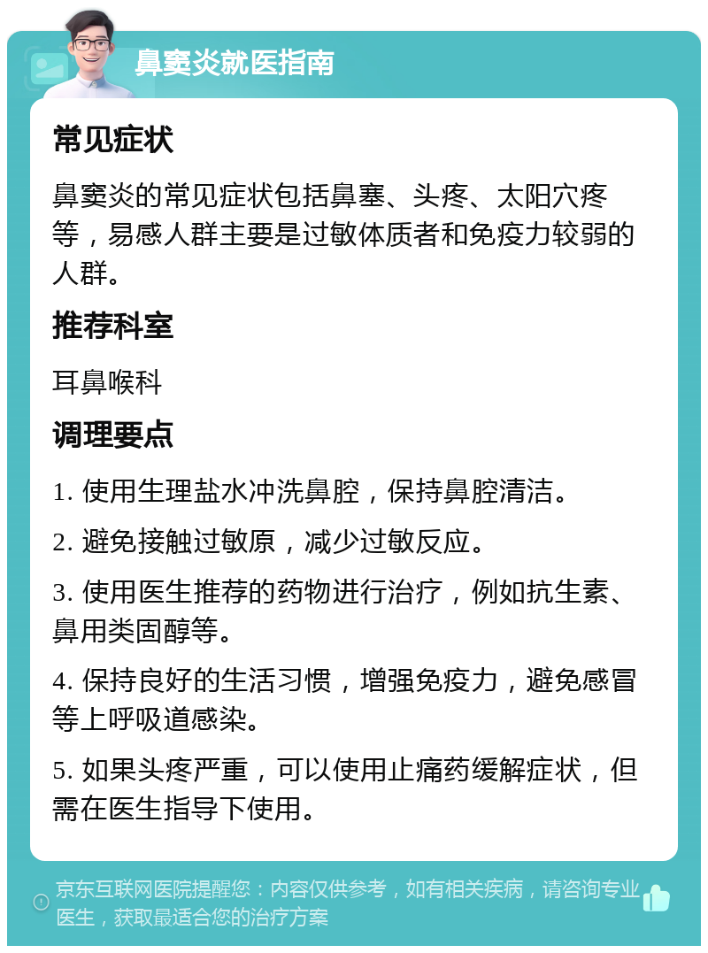 鼻窦炎就医指南 常见症状 鼻窦炎的常见症状包括鼻塞、头疼、太阳穴疼等，易感人群主要是过敏体质者和免疫力较弱的人群。 推荐科室 耳鼻喉科 调理要点 1. 使用生理盐水冲洗鼻腔，保持鼻腔清洁。 2. 避免接触过敏原，减少过敏反应。 3. 使用医生推荐的药物进行治疗，例如抗生素、鼻用类固醇等。 4. 保持良好的生活习惯，增强免疫力，避免感冒等上呼吸道感染。 5. 如果头疼严重，可以使用止痛药缓解症状，但需在医生指导下使用。