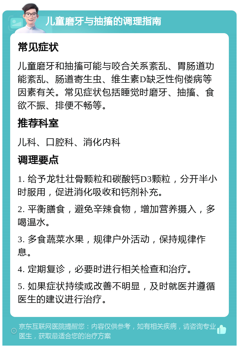 儿童磨牙与抽搐的调理指南 常见症状 儿童磨牙和抽搐可能与咬合关系紊乱、胃肠道功能紊乱、肠道寄生虫、维生素D缺乏性佝偻病等因素有关。常见症状包括睡觉时磨牙、抽搐、食欲不振、排便不畅等。 推荐科室 儿科、口腔科、消化内科 调理要点 1. 给予龙牡壮骨颗粒和碳酸钙D3颗粒，分开半小时服用，促进消化吸收和钙剂补充。 2. 平衡膳食，避免辛辣食物，增加营养摄入，多喝温水。 3. 多食蔬菜水果，规律户外活动，保持规律作息。 4. 定期复诊，必要时进行相关检查和治疗。 5. 如果症状持续或改善不明显，及时就医并遵循医生的建议进行治疗。