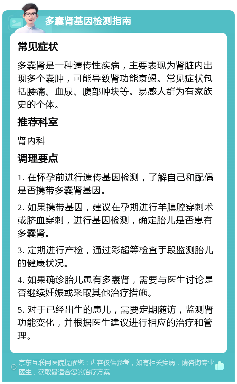 多囊肾基因检测指南 常见症状 多囊肾是一种遗传性疾病，主要表现为肾脏内出现多个囊肿，可能导致肾功能衰竭。常见症状包括腰痛、血尿、腹部肿块等。易感人群为有家族史的个体。 推荐科室 肾内科 调理要点 1. 在怀孕前进行遗传基因检测，了解自己和配偶是否携带多囊肾基因。 2. 如果携带基因，建议在孕期进行羊膜腔穿刺术或脐血穿刺，进行基因检测，确定胎儿是否患有多囊肾。 3. 定期进行产检，通过彩超等检查手段监测胎儿的健康状况。 4. 如果确诊胎儿患有多囊肾，需要与医生讨论是否继续妊娠或采取其他治疗措施。 5. 对于已经出生的患儿，需要定期随访，监测肾功能变化，并根据医生建议进行相应的治疗和管理。