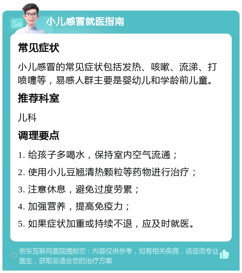 小儿感冒就医指南 常见症状 小儿感冒的常见症状包括发热、咳嗽、流涕、打喷嚏等，易感人群主要是婴幼儿和学龄前儿童。 推荐科室 儿科 调理要点 1. 给孩子多喝水，保持室内空气流通； 2. 使用小儿豆翘清热颗粒等药物进行治疗； 3. 注意休息，避免过度劳累； 4. 加强营养，提高免疫力； 5. 如果症状加重或持续不退，应及时就医。