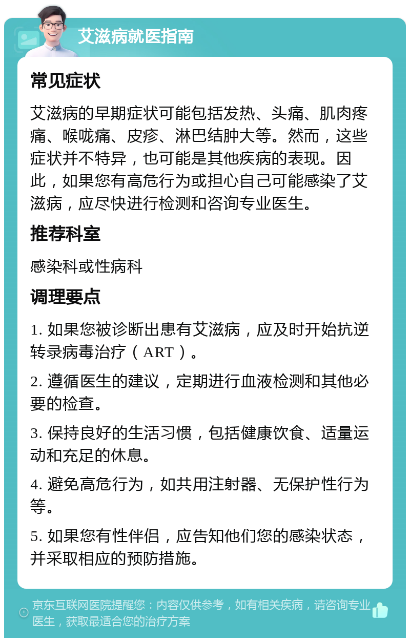 艾滋病就医指南 常见症状 艾滋病的早期症状可能包括发热、头痛、肌肉疼痛、喉咙痛、皮疹、淋巴结肿大等。然而，这些症状并不特异，也可能是其他疾病的表现。因此，如果您有高危行为或担心自己可能感染了艾滋病，应尽快进行检测和咨询专业医生。 推荐科室 感染科或性病科 调理要点 1. 如果您被诊断出患有艾滋病，应及时开始抗逆转录病毒治疗（ART）。 2. 遵循医生的建议，定期进行血液检测和其他必要的检查。 3. 保持良好的生活习惯，包括健康饮食、适量运动和充足的休息。 4. 避免高危行为，如共用注射器、无保护性行为等。 5. 如果您有性伴侣，应告知他们您的感染状态，并采取相应的预防措施。