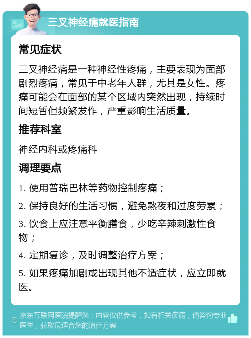 三叉神经痛就医指南 常见症状 三叉神经痛是一种神经性疼痛，主要表现为面部剧烈疼痛，常见于中老年人群，尤其是女性。疼痛可能会在面部的某个区域内突然出现，持续时间短暂但频繁发作，严重影响生活质量。 推荐科室 神经内科或疼痛科 调理要点 1. 使用普瑞巴林等药物控制疼痛； 2. 保持良好的生活习惯，避免熬夜和过度劳累； 3. 饮食上应注意平衡膳食，少吃辛辣刺激性食物； 4. 定期复诊，及时调整治疗方案； 5. 如果疼痛加剧或出现其他不适症状，应立即就医。