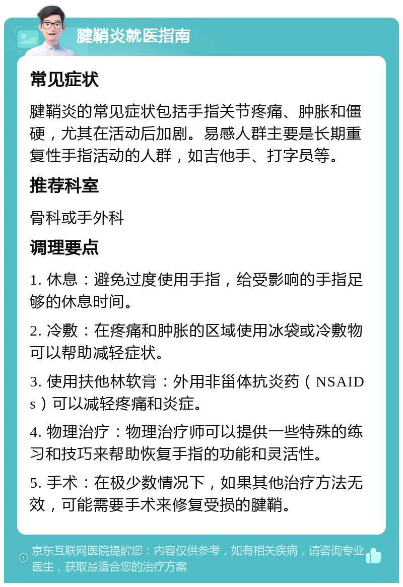 腱鞘炎就医指南 常见症状 腱鞘炎的常见症状包括手指关节疼痛、肿胀和僵硬，尤其在活动后加剧。易感人群主要是长期重复性手指活动的人群，如吉他手、打字员等。 推荐科室 骨科或手外科 调理要点 1. 休息：避免过度使用手指，给受影响的手指足够的休息时间。 2. 冷敷：在疼痛和肿胀的区域使用冰袋或冷敷物可以帮助减轻症状。 3. 使用扶他林软膏：外用非甾体抗炎药（NSAIDs）可以减轻疼痛和炎症。 4. 物理治疗：物理治疗师可以提供一些特殊的练习和技巧来帮助恢复手指的功能和灵活性。 5. 手术：在极少数情况下，如果其他治疗方法无效，可能需要手术来修复受损的腱鞘。