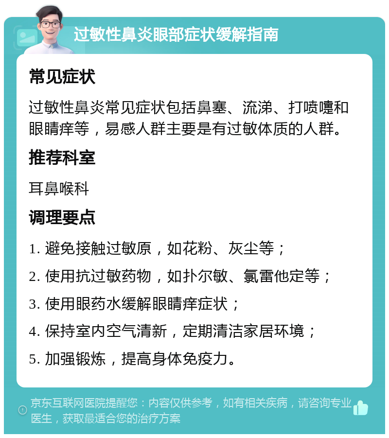 过敏性鼻炎眼部症状缓解指南 常见症状 过敏性鼻炎常见症状包括鼻塞、流涕、打喷嚏和眼睛痒等，易感人群主要是有过敏体质的人群。 推荐科室 耳鼻喉科 调理要点 1. 避免接触过敏原，如花粉、灰尘等； 2. 使用抗过敏药物，如扑尔敏、氯雷他定等； 3. 使用眼药水缓解眼睛痒症状； 4. 保持室内空气清新，定期清洁家居环境； 5. 加强锻炼，提高身体免疫力。