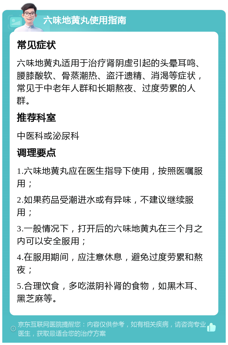 六味地黄丸使用指南 常见症状 六味地黄丸适用于治疗肾阴虚引起的头晕耳鸣、腰膝酸软、骨蒸潮热、盗汗遗精、消渴等症状，常见于中老年人群和长期熬夜、过度劳累的人群。 推荐科室 中医科或泌尿科 调理要点 1.六味地黄丸应在医生指导下使用，按照医嘱服用； 2.如果药品受潮进水或有异味，不建议继续服用； 3.一般情况下，打开后的六味地黄丸在三个月之内可以安全服用； 4.在服用期间，应注意休息，避免过度劳累和熬夜； 5.合理饮食，多吃滋阴补肾的食物，如黑木耳、黑芝麻等。