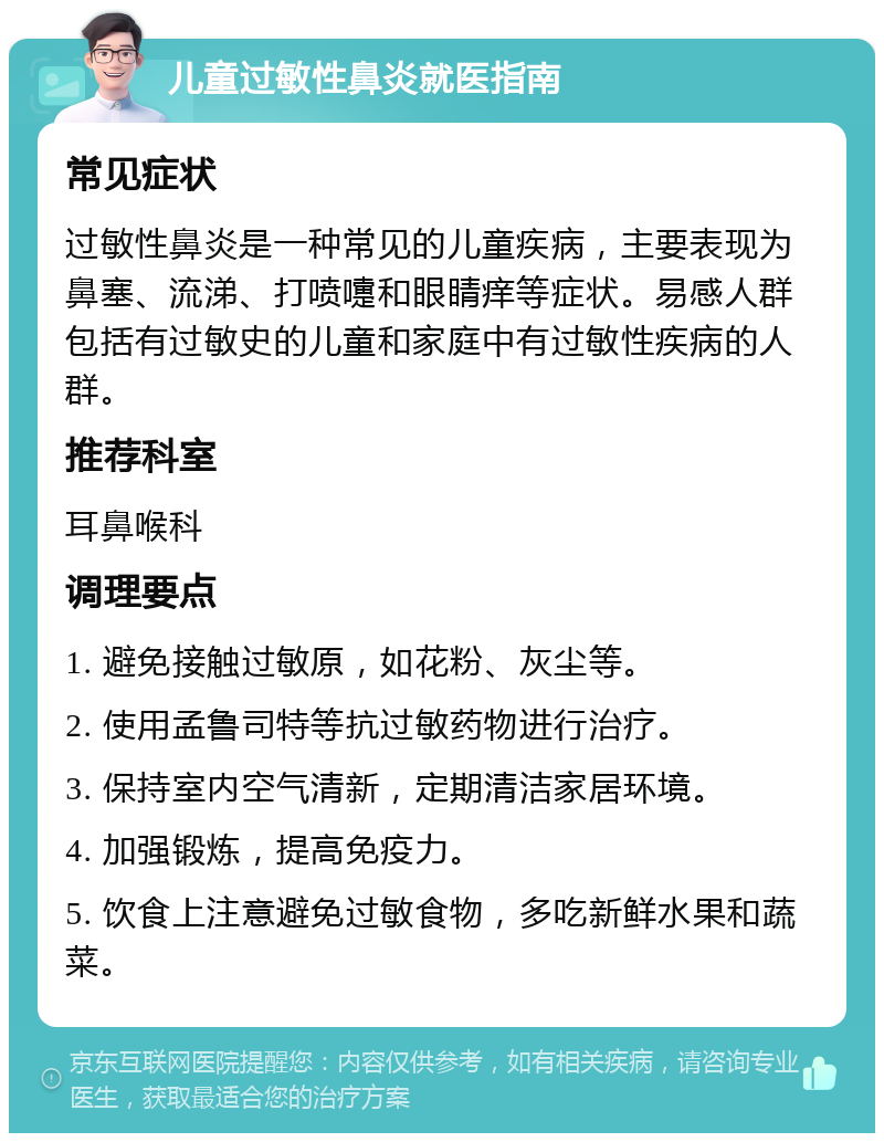 儿童过敏性鼻炎就医指南 常见症状 过敏性鼻炎是一种常见的儿童疾病，主要表现为鼻塞、流涕、打喷嚏和眼睛痒等症状。易感人群包括有过敏史的儿童和家庭中有过敏性疾病的人群。 推荐科室 耳鼻喉科 调理要点 1. 避免接触过敏原，如花粉、灰尘等。 2. 使用孟鲁司特等抗过敏药物进行治疗。 3. 保持室内空气清新，定期清洁家居环境。 4. 加强锻炼，提高免疫力。 5. 饮食上注意避免过敏食物，多吃新鲜水果和蔬菜。