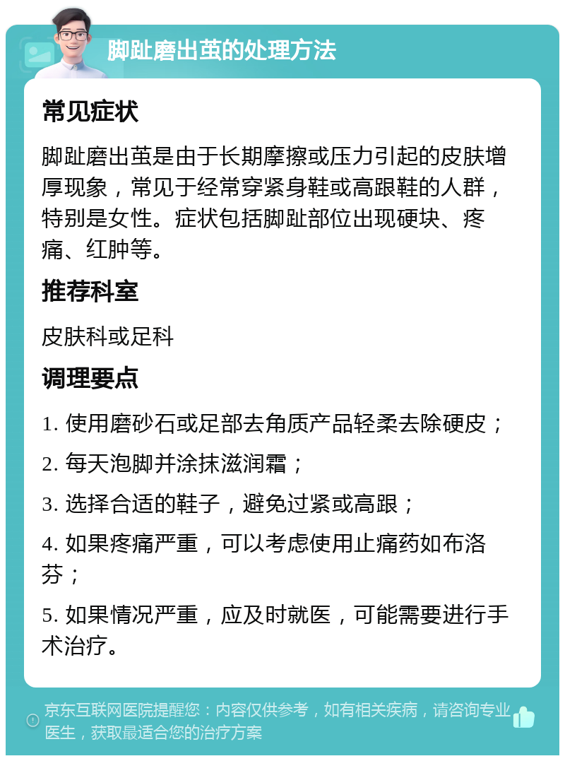 脚趾磨出茧的处理方法 常见症状 脚趾磨出茧是由于长期摩擦或压力引起的皮肤增厚现象，常见于经常穿紧身鞋或高跟鞋的人群，特别是女性。症状包括脚趾部位出现硬块、疼痛、红肿等。 推荐科室 皮肤科或足科 调理要点 1. 使用磨砂石或足部去角质产品轻柔去除硬皮； 2. 每天泡脚并涂抹滋润霜； 3. 选择合适的鞋子，避免过紧或高跟； 4. 如果疼痛严重，可以考虑使用止痛药如布洛芬； 5. 如果情况严重，应及时就医，可能需要进行手术治疗。