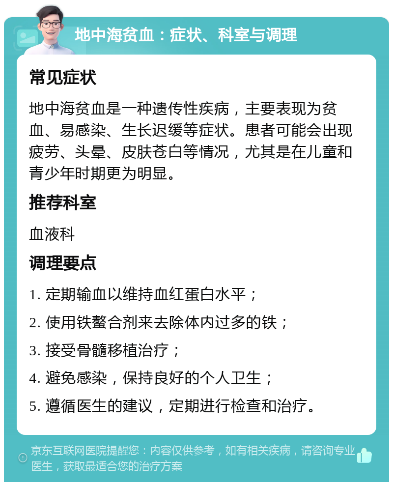 地中海贫血：症状、科室与调理 常见症状 地中海贫血是一种遗传性疾病，主要表现为贫血、易感染、生长迟缓等症状。患者可能会出现疲劳、头晕、皮肤苍白等情况，尤其是在儿童和青少年时期更为明显。 推荐科室 血液科 调理要点 1. 定期输血以维持血红蛋白水平； 2. 使用铁螯合剂来去除体内过多的铁； 3. 接受骨髓移植治疗； 4. 避免感染，保持良好的个人卫生； 5. 遵循医生的建议，定期进行检查和治疗。