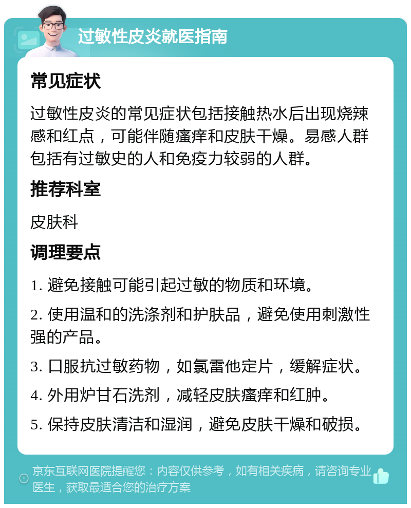 过敏性皮炎就医指南 常见症状 过敏性皮炎的常见症状包括接触热水后出现烧辣感和红点，可能伴随瘙痒和皮肤干燥。易感人群包括有过敏史的人和免疫力较弱的人群。 推荐科室 皮肤科 调理要点 1. 避免接触可能引起过敏的物质和环境。 2. 使用温和的洗涤剂和护肤品，避免使用刺激性强的产品。 3. 口服抗过敏药物，如氯雷他定片，缓解症状。 4. 外用炉甘石洗剂，减轻皮肤瘙痒和红肿。 5. 保持皮肤清洁和湿润，避免皮肤干燥和破损。