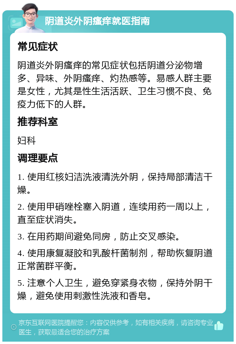 阴道炎外阴瘙痒就医指南 常见症状 阴道炎外阴瘙痒的常见症状包括阴道分泌物增多、异味、外阴瘙痒、灼热感等。易感人群主要是女性，尤其是性生活活跃、卫生习惯不良、免疫力低下的人群。 推荐科室 妇科 调理要点 1. 使用红核妇洁洗液清洗外阴，保持局部清洁干燥。 2. 使用甲硝唑栓塞入阴道，连续用药一周以上，直至症状消失。 3. 在用药期间避免同房，防止交叉感染。 4. 使用康复凝胶和乳酸杆菌制剂，帮助恢复阴道正常菌群平衡。 5. 注意个人卫生，避免穿紧身衣物，保持外阴干燥，避免使用刺激性洗液和香皂。