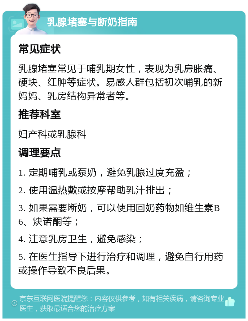 乳腺堵塞与断奶指南 常见症状 乳腺堵塞常见于哺乳期女性，表现为乳房胀痛、硬块、红肿等症状。易感人群包括初次哺乳的新妈妈、乳房结构异常者等。 推荐科室 妇产科或乳腺科 调理要点 1. 定期哺乳或泵奶，避免乳腺过度充盈； 2. 使用温热敷或按摩帮助乳汁排出； 3. 如果需要断奶，可以使用回奶药物如维生素B6、炔诺酮等； 4. 注意乳房卫生，避免感染； 5. 在医生指导下进行治疗和调理，避免自行用药或操作导致不良后果。