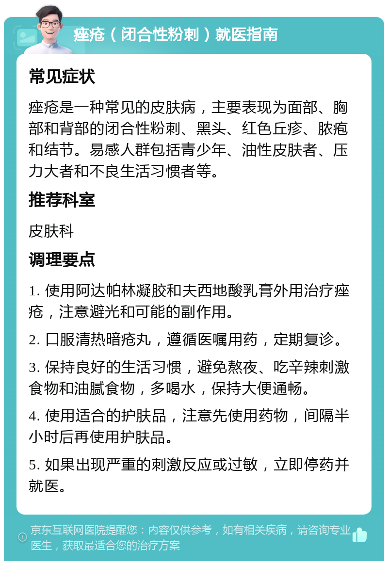 痤疮（闭合性粉刺）就医指南 常见症状 痤疮是一种常见的皮肤病，主要表现为面部、胸部和背部的闭合性粉刺、黑头、红色丘疹、脓疱和结节。易感人群包括青少年、油性皮肤者、压力大者和不良生活习惯者等。 推荐科室 皮肤科 调理要点 1. 使用阿达帕林凝胶和夫西地酸乳膏外用治疗痤疮，注意避光和可能的副作用。 2. 口服清热暗疮丸，遵循医嘱用药，定期复诊。 3. 保持良好的生活习惯，避免熬夜、吃辛辣刺激食物和油腻食物，多喝水，保持大便通畅。 4. 使用适合的护肤品，注意先使用药物，间隔半小时后再使用护肤品。 5. 如果出现严重的刺激反应或过敏，立即停药并就医。