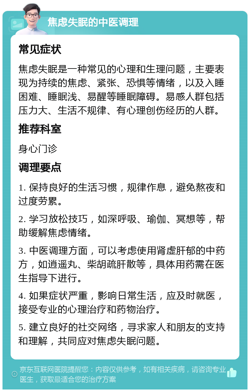 焦虑失眠的中医调理 常见症状 焦虑失眠是一种常见的心理和生理问题，主要表现为持续的焦虑、紧张、恐惧等情绪，以及入睡困难、睡眠浅、易醒等睡眠障碍。易感人群包括压力大、生活不规律、有心理创伤经历的人群。 推荐科室 身心门诊 调理要点 1. 保持良好的生活习惯，规律作息，避免熬夜和过度劳累。 2. 学习放松技巧，如深呼吸、瑜伽、冥想等，帮助缓解焦虑情绪。 3. 中医调理方面，可以考虑使用肾虚肝郁的中药方，如逍遥丸、柴胡疏肝散等，具体用药需在医生指导下进行。 4. 如果症状严重，影响日常生活，应及时就医，接受专业的心理治疗和药物治疗。 5. 建立良好的社交网络，寻求家人和朋友的支持和理解，共同应对焦虑失眠问题。