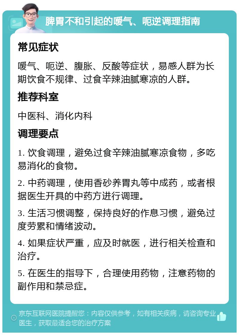 脾胃不和引起的嗳气、呃逆调理指南 常见症状 嗳气、呃逆、腹胀、反酸等症状，易感人群为长期饮食不规律、过食辛辣油腻寒凉的人群。 推荐科室 中医科、消化内科 调理要点 1. 饮食调理，避免过食辛辣油腻寒凉食物，多吃易消化的食物。 2. 中药调理，使用香砂养胃丸等中成药，或者根据医生开具的中药方进行调理。 3. 生活习惯调整，保持良好的作息习惯，避免过度劳累和情绪波动。 4. 如果症状严重，应及时就医，进行相关检查和治疗。 5. 在医生的指导下，合理使用药物，注意药物的副作用和禁忌症。