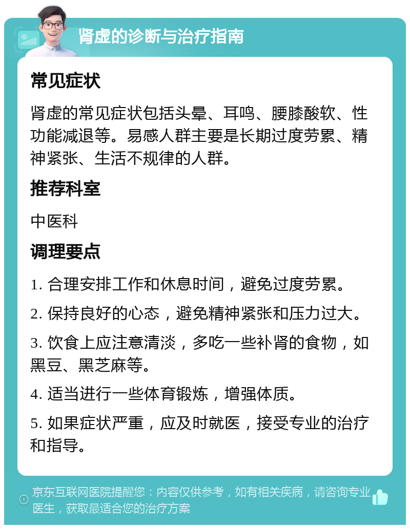 肾虚的诊断与治疗指南 常见症状 肾虚的常见症状包括头晕、耳鸣、腰膝酸软、性功能减退等。易感人群主要是长期过度劳累、精神紧张、生活不规律的人群。 推荐科室 中医科 调理要点 1. 合理安排工作和休息时间，避免过度劳累。 2. 保持良好的心态，避免精神紧张和压力过大。 3. 饮食上应注意清淡，多吃一些补肾的食物，如黑豆、黑芝麻等。 4. 适当进行一些体育锻炼，增强体质。 5. 如果症状严重，应及时就医，接受专业的治疗和指导。