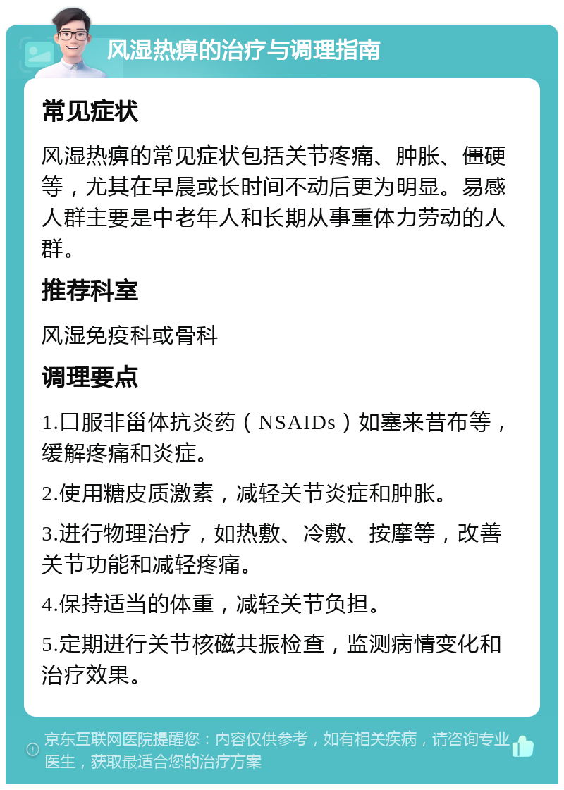 风湿热痹的治疗与调理指南 常见症状 风湿热痹的常见症状包括关节疼痛、肿胀、僵硬等，尤其在早晨或长时间不动后更为明显。易感人群主要是中老年人和长期从事重体力劳动的人群。 推荐科室 风湿免疫科或骨科 调理要点 1.口服非甾体抗炎药（NSAIDs）如塞来昔布等，缓解疼痛和炎症。 2.使用糖皮质激素，减轻关节炎症和肿胀。 3.进行物理治疗，如热敷、冷敷、按摩等，改善关节功能和减轻疼痛。 4.保持适当的体重，减轻关节负担。 5.定期进行关节核磁共振检查，监测病情变化和治疗效果。