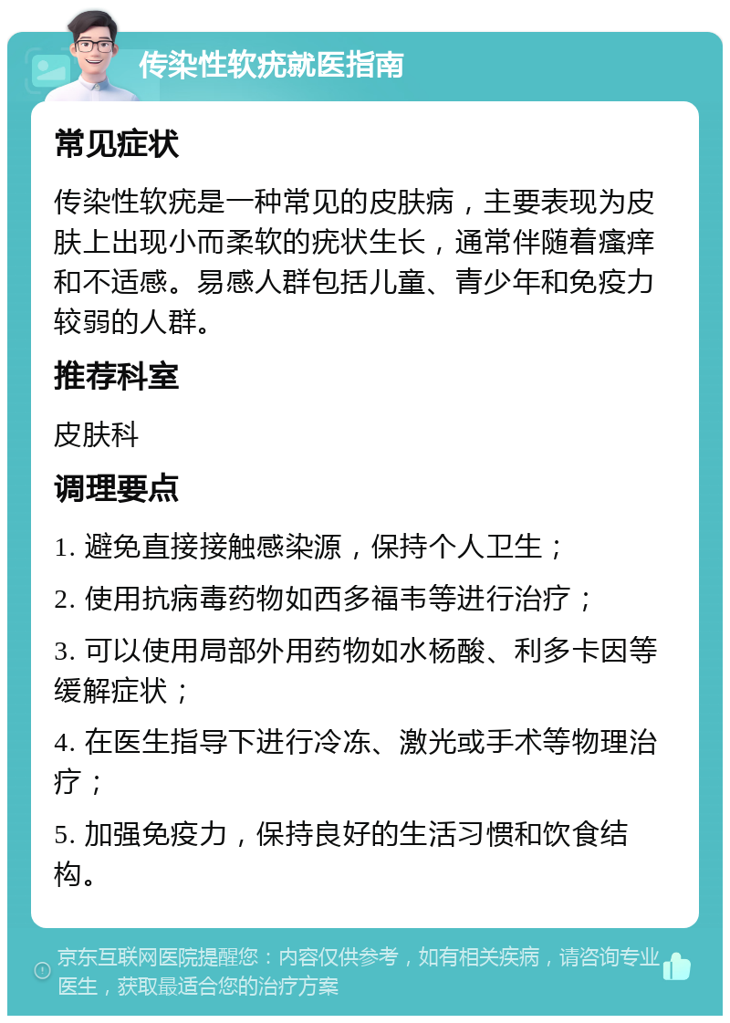 传染性软疣就医指南 常见症状 传染性软疣是一种常见的皮肤病，主要表现为皮肤上出现小而柔软的疣状生长，通常伴随着瘙痒和不适感。易感人群包括儿童、青少年和免疫力较弱的人群。 推荐科室 皮肤科 调理要点 1. 避免直接接触感染源，保持个人卫生； 2. 使用抗病毒药物如西多福韦等进行治疗； 3. 可以使用局部外用药物如水杨酸、利多卡因等缓解症状； 4. 在医生指导下进行冷冻、激光或手术等物理治疗； 5. 加强免疫力，保持良好的生活习惯和饮食结构。