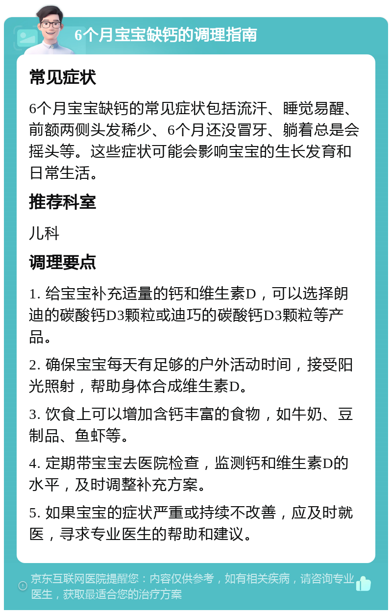 6个月宝宝缺钙的调理指南 常见症状 6个月宝宝缺钙的常见症状包括流汗、睡觉易醒、前额两侧头发稀少、6个月还没冒牙、躺着总是会摇头等。这些症状可能会影响宝宝的生长发育和日常生活。 推荐科室 儿科 调理要点 1. 给宝宝补充适量的钙和维生素D，可以选择朗迪的碳酸钙D3颗粒或迪巧的碳酸钙D3颗粒等产品。 2. 确保宝宝每天有足够的户外活动时间，接受阳光照射，帮助身体合成维生素D。 3. 饮食上可以增加含钙丰富的食物，如牛奶、豆制品、鱼虾等。 4. 定期带宝宝去医院检查，监测钙和维生素D的水平，及时调整补充方案。 5. 如果宝宝的症状严重或持续不改善，应及时就医，寻求专业医生的帮助和建议。