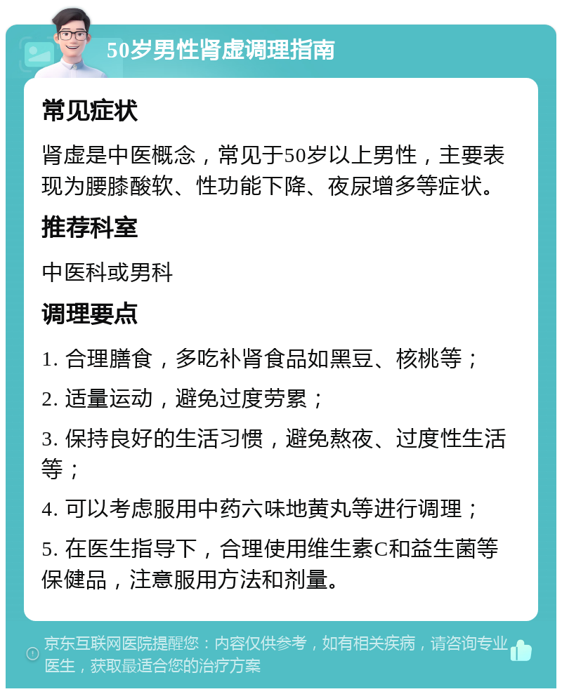 50岁男性肾虚调理指南 常见症状 肾虚是中医概念，常见于50岁以上男性，主要表现为腰膝酸软、性功能下降、夜尿增多等症状。 推荐科室 中医科或男科 调理要点 1. 合理膳食，多吃补肾食品如黑豆、核桃等； 2. 适量运动，避免过度劳累； 3. 保持良好的生活习惯，避免熬夜、过度性生活等； 4. 可以考虑服用中药六味地黄丸等进行调理； 5. 在医生指导下，合理使用维生素C和益生菌等保健品，注意服用方法和剂量。