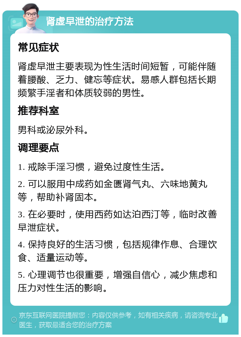 肾虚早泄的治疗方法 常见症状 肾虚早泄主要表现为性生活时间短暂，可能伴随着腰酸、乏力、健忘等症状。易感人群包括长期频繁手淫者和体质较弱的男性。 推荐科室 男科或泌尿外科。 调理要点 1. 戒除手淫习惯，避免过度性生活。 2. 可以服用中成药如金匮肾气丸、六味地黄丸等，帮助补肾固本。 3. 在必要时，使用西药如达泊西汀等，临时改善早泄症状。 4. 保持良好的生活习惯，包括规律作息、合理饮食、适量运动等。 5. 心理调节也很重要，增强自信心，减少焦虑和压力对性生活的影响。