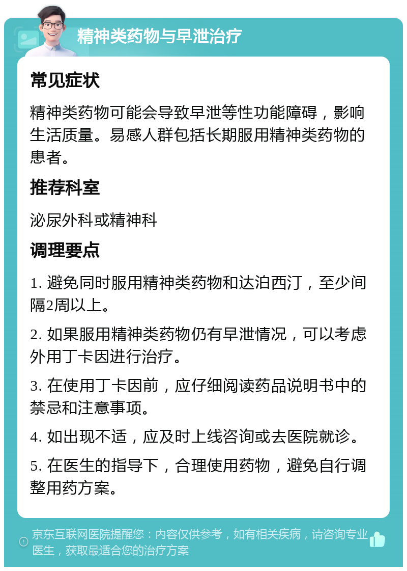 精神类药物与早泄治疗 常见症状 精神类药物可能会导致早泄等性功能障碍，影响生活质量。易感人群包括长期服用精神类药物的患者。 推荐科室 泌尿外科或精神科 调理要点 1. 避免同时服用精神类药物和达泊西汀，至少间隔2周以上。 2. 如果服用精神类药物仍有早泄情况，可以考虑外用丁卡因进行治疗。 3. 在使用丁卡因前，应仔细阅读药品说明书中的禁忌和注意事项。 4. 如出现不适，应及时上线咨询或去医院就诊。 5. 在医生的指导下，合理使用药物，避免自行调整用药方案。