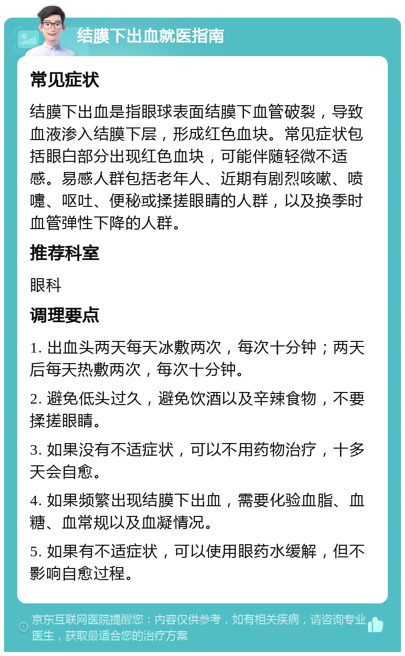 结膜下出血就医指南 常见症状 结膜下出血是指眼球表面结膜下血管破裂，导致血液渗入结膜下层，形成红色血块。常见症状包括眼白部分出现红色血块，可能伴随轻微不适感。易感人群包括老年人、近期有剧烈咳嗽、喷嚏、呕吐、便秘或揉搓眼睛的人群，以及换季时血管弹性下降的人群。 推荐科室 眼科 调理要点 1. 出血头两天每天冰敷两次，每次十分钟；两天后每天热敷两次，每次十分钟。 2. 避免低头过久，避免饮酒以及辛辣食物，不要揉搓眼睛。 3. 如果没有不适症状，可以不用药物治疗，十多天会自愈。 4. 如果频繁出现结膜下出血，需要化验血脂、血糖、血常规以及血凝情况。 5. 如果有不适症状，可以使用眼药水缓解，但不影响自愈过程。