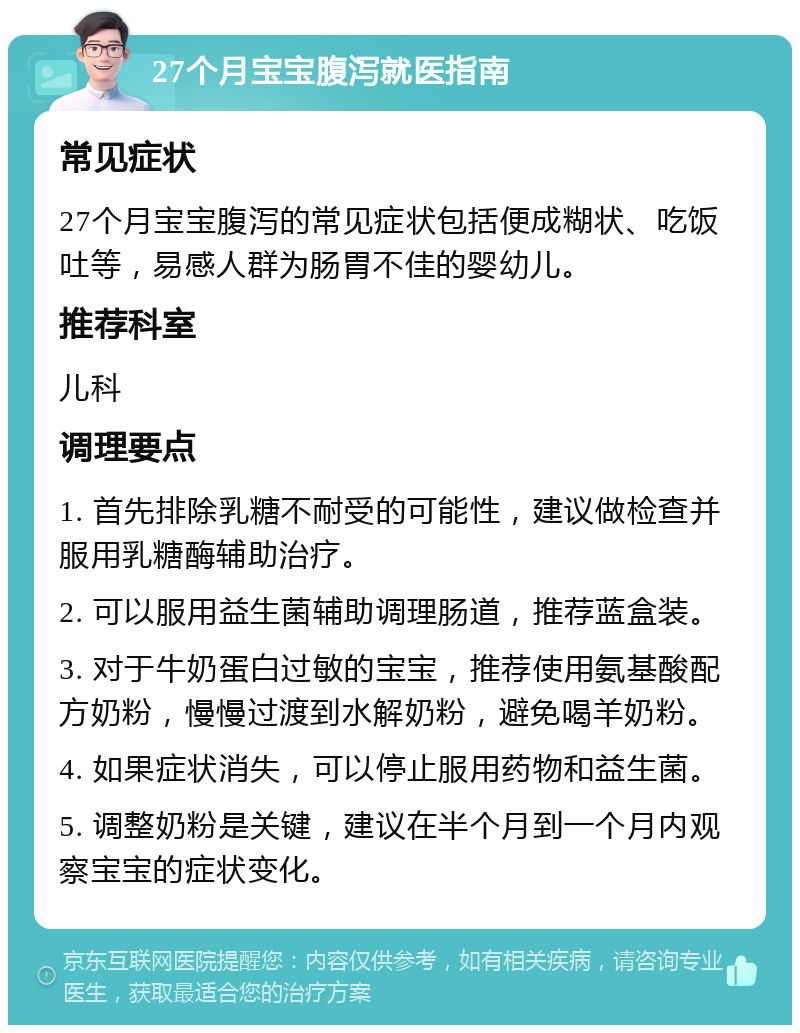 27个月宝宝腹泻就医指南 常见症状 27个月宝宝腹泻的常见症状包括便成糊状、吃饭吐等，易感人群为肠胃不佳的婴幼儿。 推荐科室 儿科 调理要点 1. 首先排除乳糖不耐受的可能性，建议做检查并服用乳糖酶辅助治疗。 2. 可以服用益生菌辅助调理肠道，推荐蓝盒装。 3. 对于牛奶蛋白过敏的宝宝，推荐使用氨基酸配方奶粉，慢慢过渡到水解奶粉，避免喝羊奶粉。 4. 如果症状消失，可以停止服用药物和益生菌。 5. 调整奶粉是关键，建议在半个月到一个月内观察宝宝的症状变化。