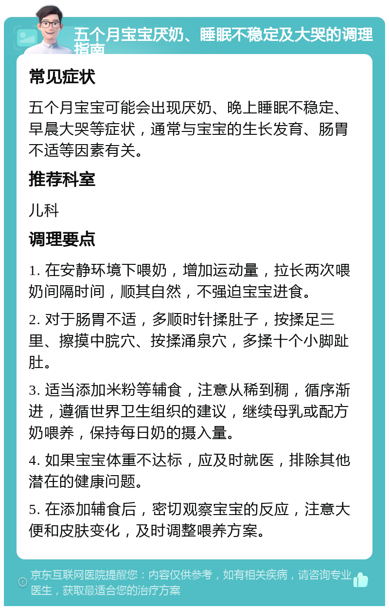 五个月宝宝厌奶、睡眠不稳定及大哭的调理指南 常见症状 五个月宝宝可能会出现厌奶、晚上睡眠不稳定、早晨大哭等症状，通常与宝宝的生长发育、肠胃不适等因素有关。 推荐科室 儿科 调理要点 1. 在安静环境下喂奶，增加运动量，拉长两次喂奶间隔时间，顺其自然，不强迫宝宝进食。 2. 对于肠胃不适，多顺时针揉肚子，按揉足三里、擦摸中脘穴、按揉涌泉穴，多揉十个小脚趾肚。 3. 适当添加米粉等辅食，注意从稀到稠，循序渐进，遵循世界卫生组织的建议，继续母乳或配方奶喂养，保持每日奶的摄入量。 4. 如果宝宝体重不达标，应及时就医，排除其他潜在的健康问题。 5. 在添加辅食后，密切观察宝宝的反应，注意大便和皮肤变化，及时调整喂养方案。