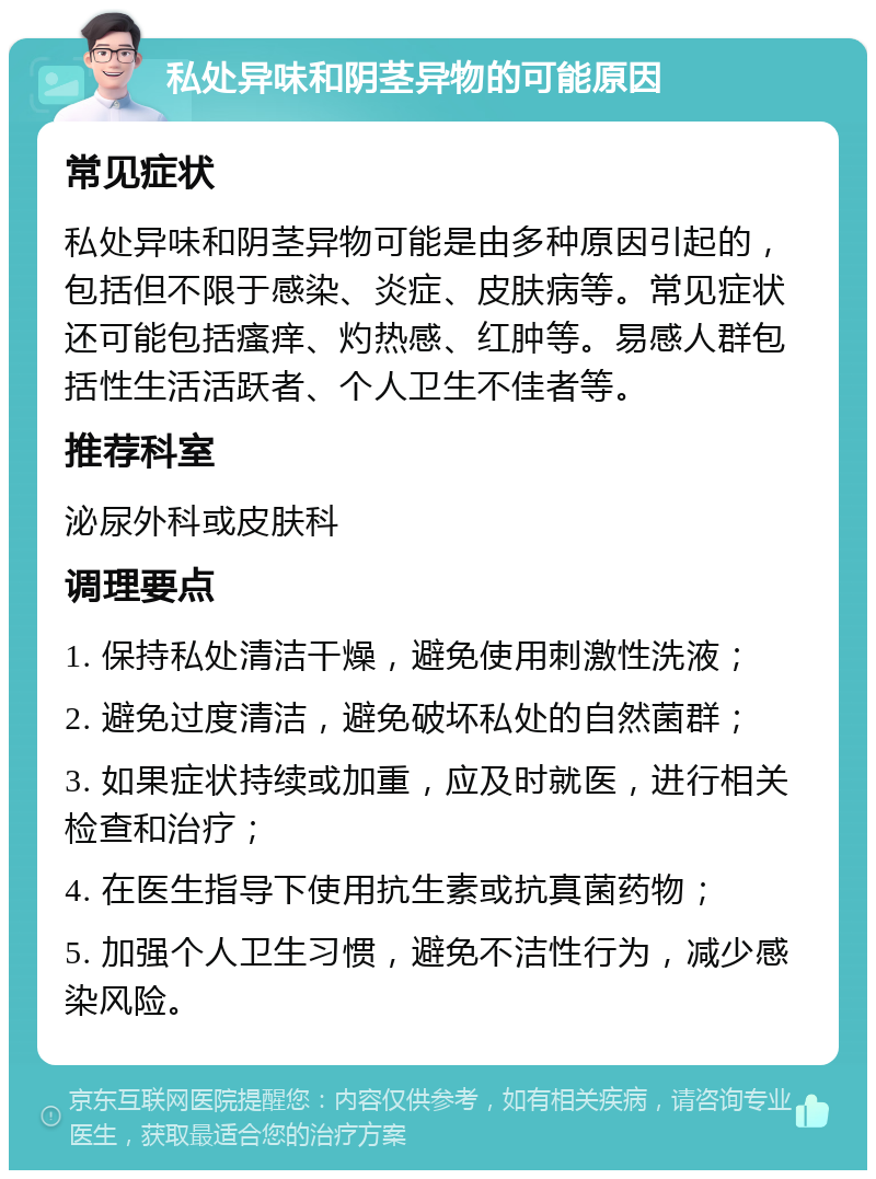 私处异味和阴茎异物的可能原因 常见症状 私处异味和阴茎异物可能是由多种原因引起的，包括但不限于感染、炎症、皮肤病等。常见症状还可能包括瘙痒、灼热感、红肿等。易感人群包括性生活活跃者、个人卫生不佳者等。 推荐科室 泌尿外科或皮肤科 调理要点 1. 保持私处清洁干燥，避免使用刺激性洗液； 2. 避免过度清洁，避免破坏私处的自然菌群； 3. 如果症状持续或加重，应及时就医，进行相关检查和治疗； 4. 在医生指导下使用抗生素或抗真菌药物； 5. 加强个人卫生习惯，避免不洁性行为，减少感染风险。