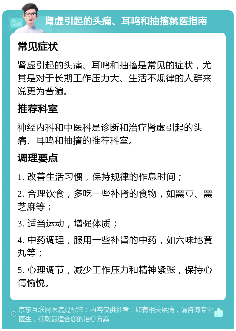 肾虚引起的头痛、耳鸣和抽搐就医指南 常见症状 肾虚引起的头痛、耳鸣和抽搐是常见的症状，尤其是对于长期工作压力大、生活不规律的人群来说更为普遍。 推荐科室 神经内科和中医科是诊断和治疗肾虚引起的头痛、耳鸣和抽搐的推荐科室。 调理要点 1. 改善生活习惯，保持规律的作息时间； 2. 合理饮食，多吃一些补肾的食物，如黑豆、黑芝麻等； 3. 适当运动，增强体质； 4. 中药调理，服用一些补肾的中药，如六味地黄丸等； 5. 心理调节，减少工作压力和精神紧张，保持心情愉悦。