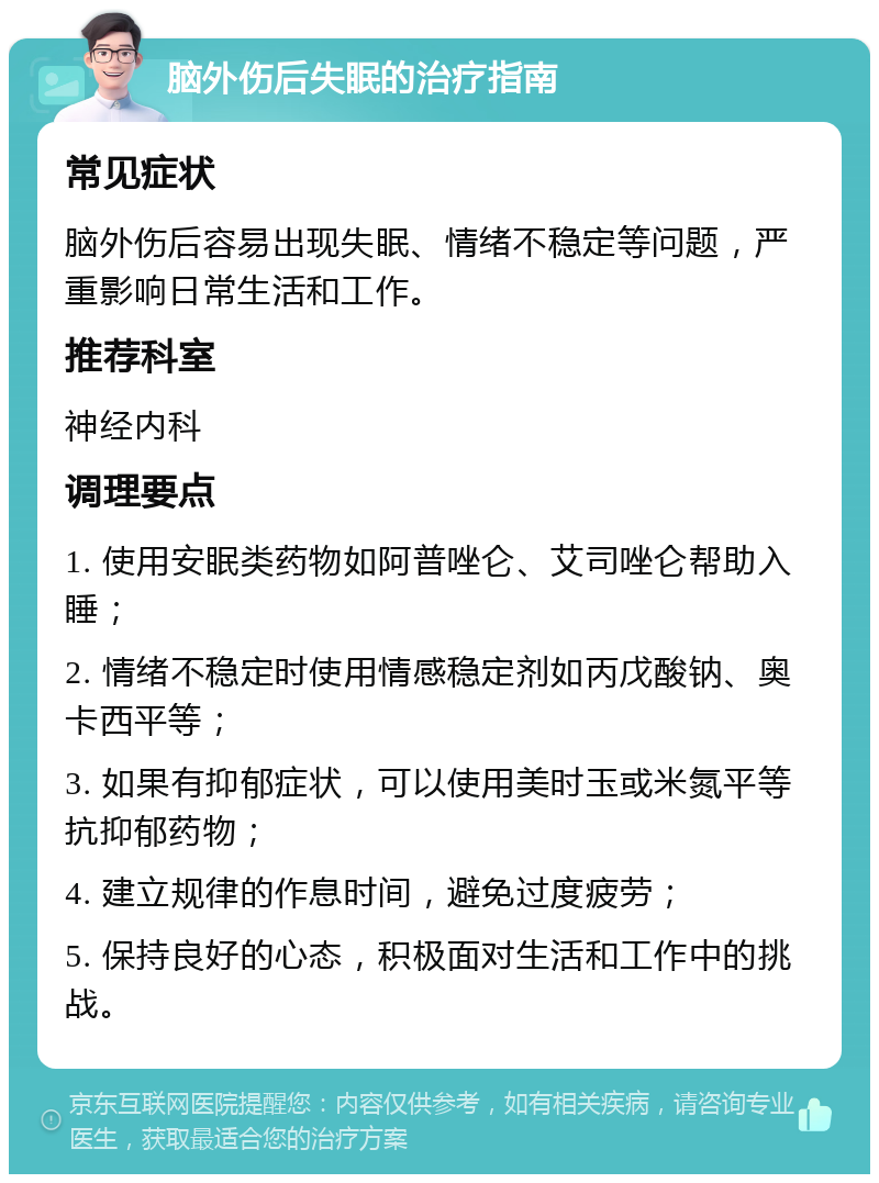 脑外伤后失眠的治疗指南 常见症状 脑外伤后容易出现失眠、情绪不稳定等问题，严重影响日常生活和工作。 推荐科室 神经内科 调理要点 1. 使用安眠类药物如阿普唑仑、艾司唑仑帮助入睡； 2. 情绪不稳定时使用情感稳定剂如丙戊酸钠、奥卡西平等； 3. 如果有抑郁症状，可以使用美时玉或米氮平等抗抑郁药物； 4. 建立规律的作息时间，避免过度疲劳； 5. 保持良好的心态，积极面对生活和工作中的挑战。