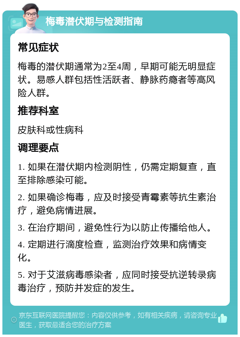 梅毒潜伏期与检测指南 常见症状 梅毒的潜伏期通常为2至4周，早期可能无明显症状。易感人群包括性活跃者、静脉药瘾者等高风险人群。 推荐科室 皮肤科或性病科 调理要点 1. 如果在潜伏期内检测阴性，仍需定期复查，直至排除感染可能。 2. 如果确诊梅毒，应及时接受青霉素等抗生素治疗，避免病情进展。 3. 在治疗期间，避免性行为以防止传播给他人。 4. 定期进行滴度检查，监测治疗效果和病情变化。 5. 对于艾滋病毒感染者，应同时接受抗逆转录病毒治疗，预防并发症的发生。