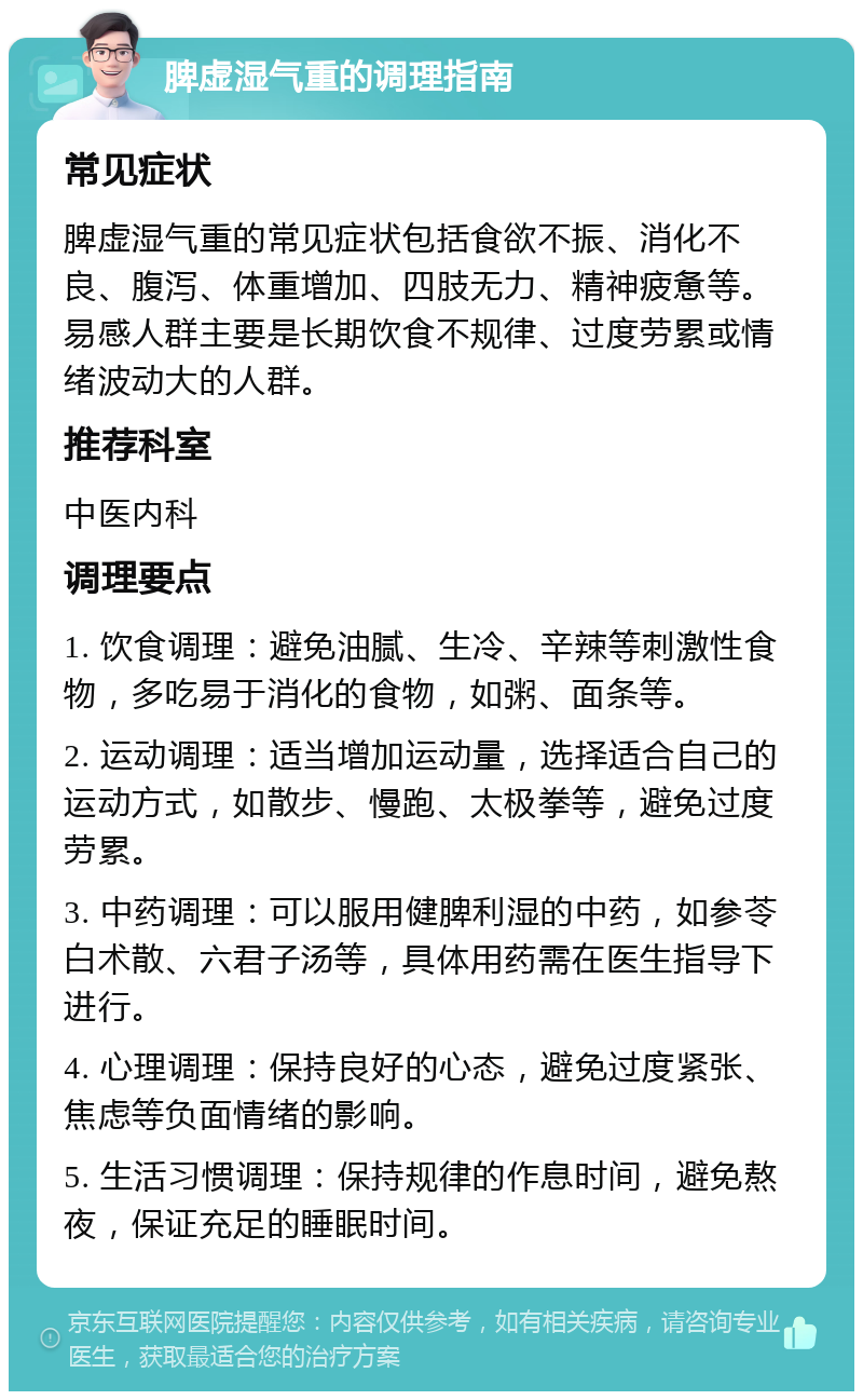 脾虚湿气重的调理指南 常见症状 脾虚湿气重的常见症状包括食欲不振、消化不良、腹泻、体重增加、四肢无力、精神疲惫等。易感人群主要是长期饮食不规律、过度劳累或情绪波动大的人群。 推荐科室 中医内科 调理要点 1. 饮食调理：避免油腻、生冷、辛辣等刺激性食物，多吃易于消化的食物，如粥、面条等。 2. 运动调理：适当增加运动量，选择适合自己的运动方式，如散步、慢跑、太极拳等，避免过度劳累。 3. 中药调理：可以服用健脾利湿的中药，如参苓白术散、六君子汤等，具体用药需在医生指导下进行。 4. 心理调理：保持良好的心态，避免过度紧张、焦虑等负面情绪的影响。 5. 生活习惯调理：保持规律的作息时间，避免熬夜，保证充足的睡眠时间。