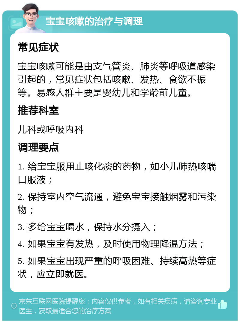 宝宝咳嗽的治疗与调理 常见症状 宝宝咳嗽可能是由支气管炎、肺炎等呼吸道感染引起的，常见症状包括咳嗽、发热、食欲不振等。易感人群主要是婴幼儿和学龄前儿童。 推荐科室 儿科或呼吸内科 调理要点 1. 给宝宝服用止咳化痰的药物，如小儿肺热咳喘口服液； 2. 保持室内空气流通，避免宝宝接触烟雾和污染物； 3. 多给宝宝喝水，保持水分摄入； 4. 如果宝宝有发热，及时使用物理降温方法； 5. 如果宝宝出现严重的呼吸困难、持续高热等症状，应立即就医。