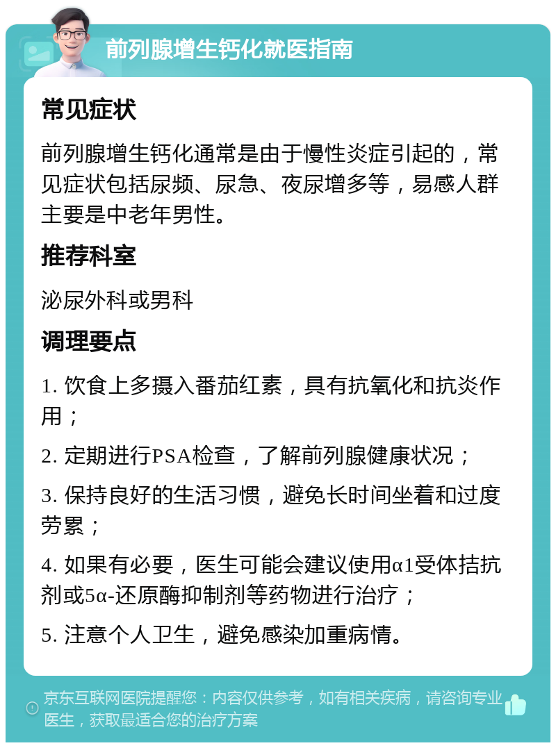 前列腺增生钙化就医指南 常见症状 前列腺增生钙化通常是由于慢性炎症引起的，常见症状包括尿频、尿急、夜尿增多等，易感人群主要是中老年男性。 推荐科室 泌尿外科或男科 调理要点 1. 饮食上多摄入番茄红素，具有抗氧化和抗炎作用； 2. 定期进行PSA检查，了解前列腺健康状况； 3. 保持良好的生活习惯，避免长时间坐着和过度劳累； 4. 如果有必要，医生可能会建议使用α1受体拮抗剂或5α-还原酶抑制剂等药物进行治疗； 5. 注意个人卫生，避免感染加重病情。