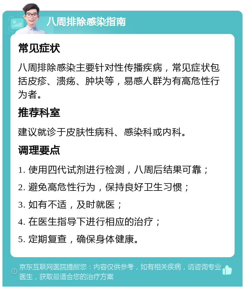 八周排除感染指南 常见症状 八周排除感染主要针对性传播疾病，常见症状包括皮疹、溃疡、肿块等，易感人群为有高危性行为者。 推荐科室 建议就诊于皮肤性病科、感染科或内科。 调理要点 1. 使用四代试剂进行检测，八周后结果可靠； 2. 避免高危性行为，保持良好卫生习惯； 3. 如有不适，及时就医； 4. 在医生指导下进行相应的治疗； 5. 定期复查，确保身体健康。