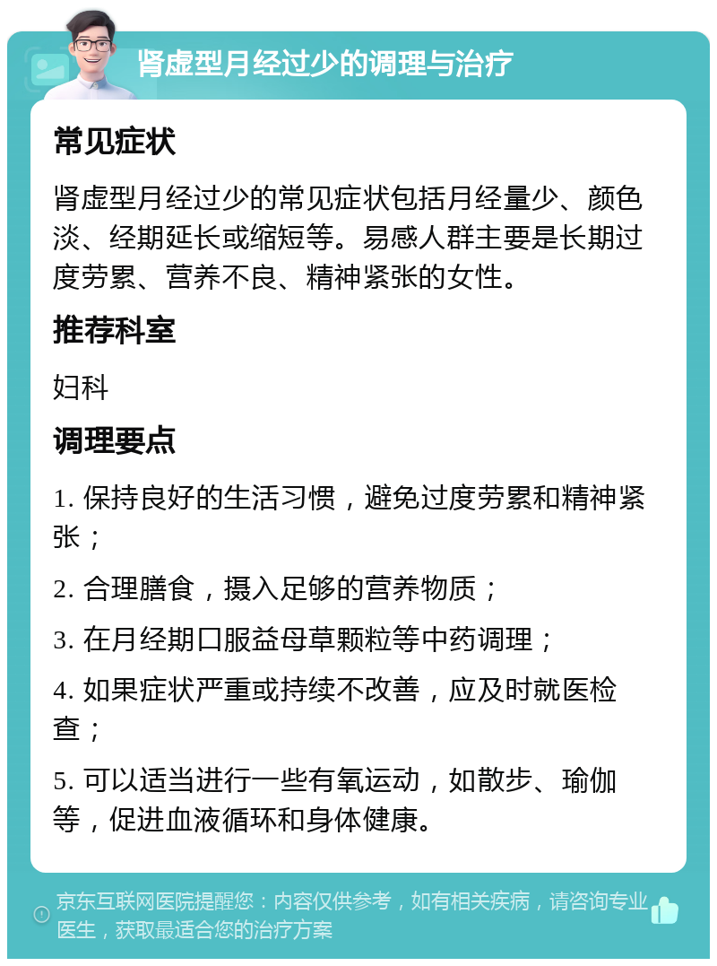 肾虚型月经过少的调理与治疗 常见症状 肾虚型月经过少的常见症状包括月经量少、颜色淡、经期延长或缩短等。易感人群主要是长期过度劳累、营养不良、精神紧张的女性。 推荐科室 妇科 调理要点 1. 保持良好的生活习惯，避免过度劳累和精神紧张； 2. 合理膳食，摄入足够的营养物质； 3. 在月经期口服益母草颗粒等中药调理； 4. 如果症状严重或持续不改善，应及时就医检查； 5. 可以适当进行一些有氧运动，如散步、瑜伽等，促进血液循环和身体健康。