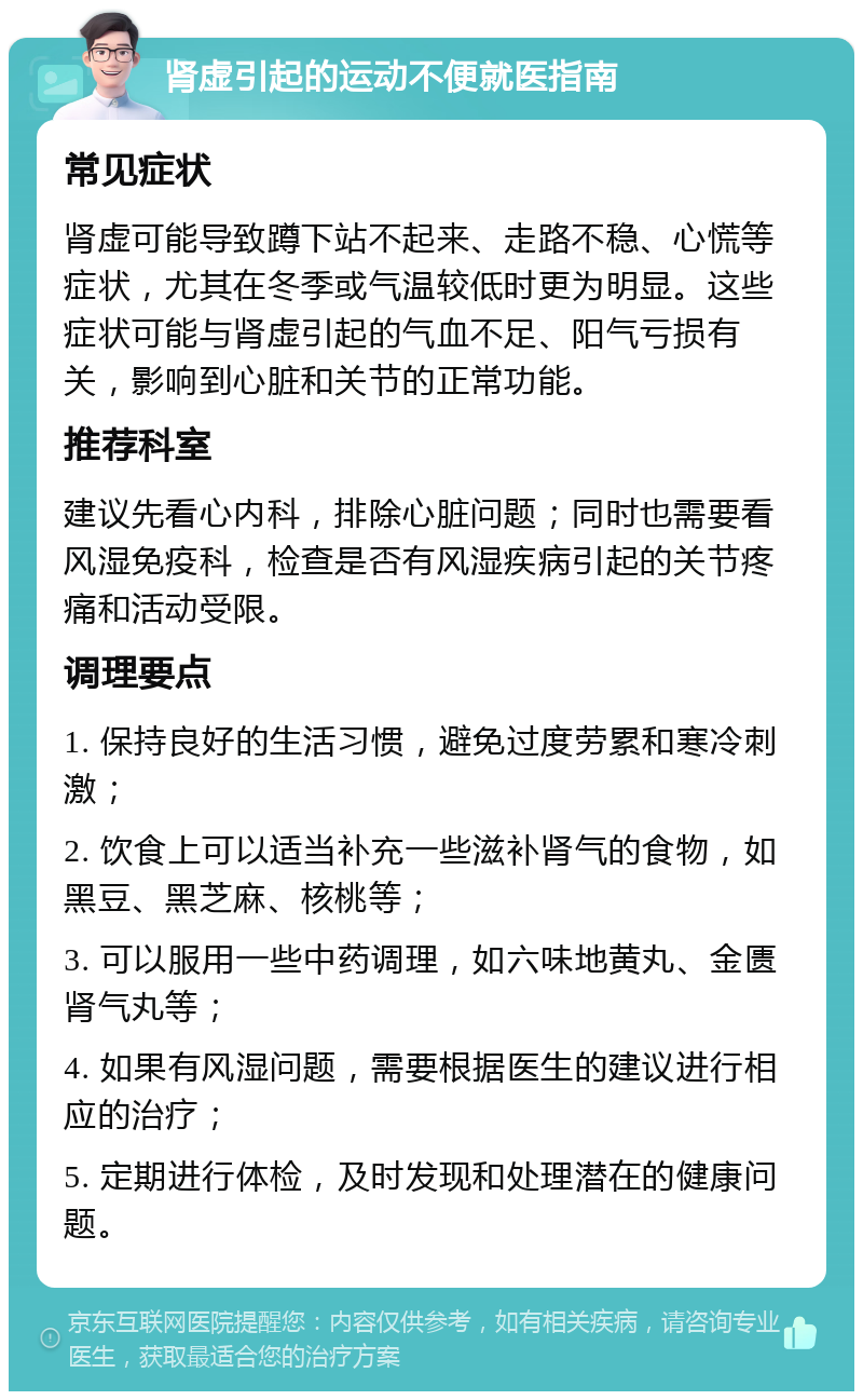 肾虚引起的运动不便就医指南 常见症状 肾虚可能导致蹲下站不起来、走路不稳、心慌等症状，尤其在冬季或气温较低时更为明显。这些症状可能与肾虚引起的气血不足、阳气亏损有关，影响到心脏和关节的正常功能。 推荐科室 建议先看心内科，排除心脏问题；同时也需要看风湿免疫科，检查是否有风湿疾病引起的关节疼痛和活动受限。 调理要点 1. 保持良好的生活习惯，避免过度劳累和寒冷刺激； 2. 饮食上可以适当补充一些滋补肾气的食物，如黑豆、黑芝麻、核桃等； 3. 可以服用一些中药调理，如六味地黄丸、金匮肾气丸等； 4. 如果有风湿问题，需要根据医生的建议进行相应的治疗； 5. 定期进行体检，及时发现和处理潜在的健康问题。