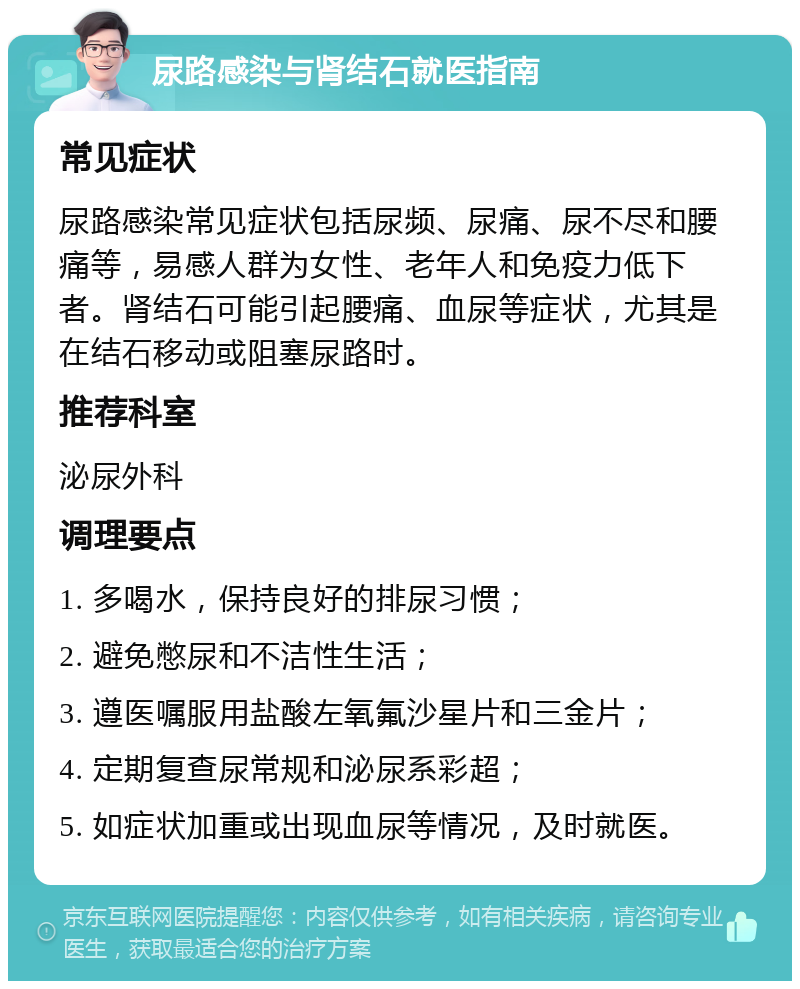 尿路感染与肾结石就医指南 常见症状 尿路感染常见症状包括尿频、尿痛、尿不尽和腰痛等，易感人群为女性、老年人和免疫力低下者。肾结石可能引起腰痛、血尿等症状，尤其是在结石移动或阻塞尿路时。 推荐科室 泌尿外科 调理要点 1. 多喝水，保持良好的排尿习惯； 2. 避免憋尿和不洁性生活； 3. 遵医嘱服用盐酸左氧氟沙星片和三金片； 4. 定期复查尿常规和泌尿系彩超； 5. 如症状加重或出现血尿等情况，及时就医。