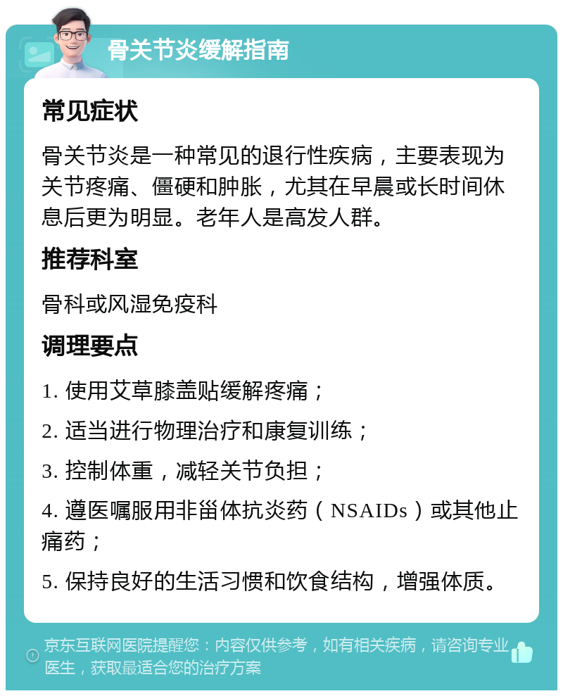 骨关节炎缓解指南 常见症状 骨关节炎是一种常见的退行性疾病，主要表现为关节疼痛、僵硬和肿胀，尤其在早晨或长时间休息后更为明显。老年人是高发人群。 推荐科室 骨科或风湿免疫科 调理要点 1. 使用艾草膝盖贴缓解疼痛； 2. 适当进行物理治疗和康复训练； 3. 控制体重，减轻关节负担； 4. 遵医嘱服用非甾体抗炎药（NSAIDs）或其他止痛药； 5. 保持良好的生活习惯和饮食结构，增强体质。