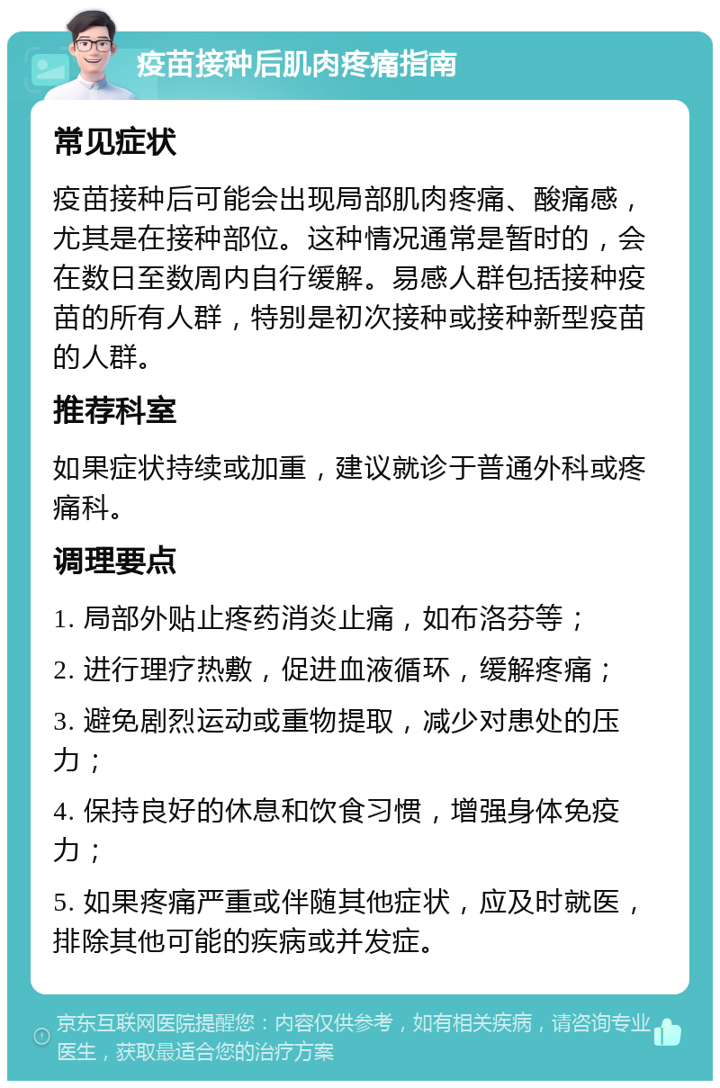 疫苗接种后肌肉疼痛指南 常见症状 疫苗接种后可能会出现局部肌肉疼痛、酸痛感，尤其是在接种部位。这种情况通常是暂时的，会在数日至数周内自行缓解。易感人群包括接种疫苗的所有人群，特别是初次接种或接种新型疫苗的人群。 推荐科室 如果症状持续或加重，建议就诊于普通外科或疼痛科。 调理要点 1. 局部外贴止疼药消炎止痛，如布洛芬等； 2. 进行理疗热敷，促进血液循环，缓解疼痛； 3. 避免剧烈运动或重物提取，减少对患处的压力； 4. 保持良好的休息和饮食习惯，增强身体免疫力； 5. 如果疼痛严重或伴随其他症状，应及时就医，排除其他可能的疾病或并发症。