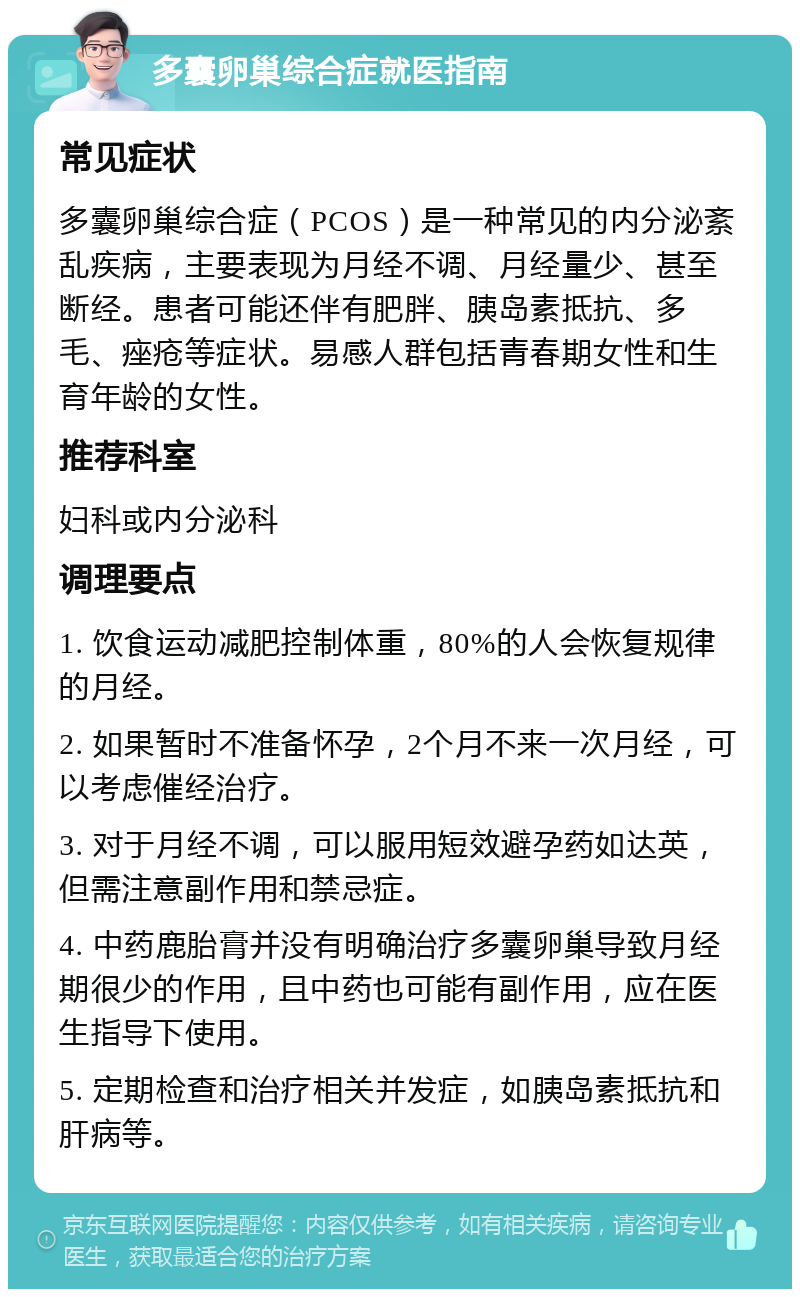 多囊卵巢综合症就医指南 常见症状 多囊卵巢综合症（PCOS）是一种常见的内分泌紊乱疾病，主要表现为月经不调、月经量少、甚至断经。患者可能还伴有肥胖、胰岛素抵抗、多毛、痤疮等症状。易感人群包括青春期女性和生育年龄的女性。 推荐科室 妇科或内分泌科 调理要点 1. 饮食运动减肥控制体重，80%的人会恢复规律的月经。 2. 如果暂时不准备怀孕，2个月不来一次月经，可以考虑催经治疗。 3. 对于月经不调，可以服用短效避孕药如达英，但需注意副作用和禁忌症。 4. 中药鹿胎膏并没有明确治疗多囊卵巢导致月经期很少的作用，且中药也可能有副作用，应在医生指导下使用。 5. 定期检查和治疗相关并发症，如胰岛素抵抗和肝病等。