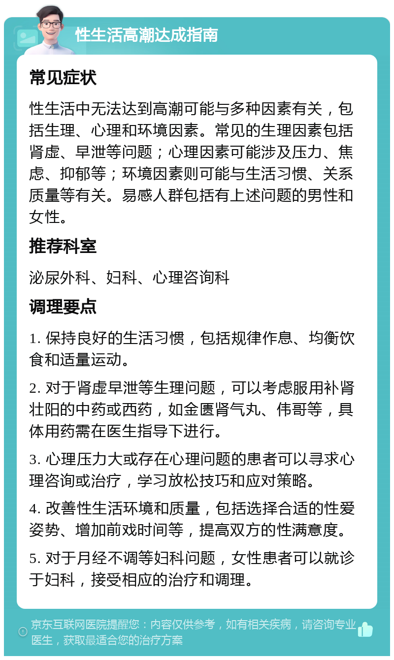 性生活高潮达成指南 常见症状 性生活中无法达到高潮可能与多种因素有关，包括生理、心理和环境因素。常见的生理因素包括肾虚、早泄等问题；心理因素可能涉及压力、焦虑、抑郁等；环境因素则可能与生活习惯、关系质量等有关。易感人群包括有上述问题的男性和女性。 推荐科室 泌尿外科、妇科、心理咨询科 调理要点 1. 保持良好的生活习惯，包括规律作息、均衡饮食和适量运动。 2. 对于肾虚早泄等生理问题，可以考虑服用补肾壮阳的中药或西药，如金匮肾气丸、伟哥等，具体用药需在医生指导下进行。 3. 心理压力大或存在心理问题的患者可以寻求心理咨询或治疗，学习放松技巧和应对策略。 4. 改善性生活环境和质量，包括选择合适的性爱姿势、增加前戏时间等，提高双方的性满意度。 5. 对于月经不调等妇科问题，女性患者可以就诊于妇科，接受相应的治疗和调理。