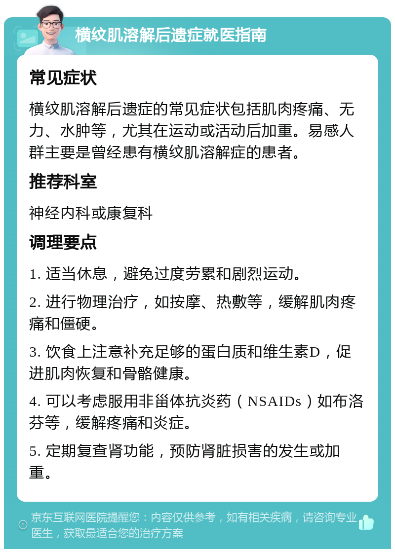 横纹肌溶解后遗症就医指南 常见症状 横纹肌溶解后遗症的常见症状包括肌肉疼痛、无力、水肿等，尤其在运动或活动后加重。易感人群主要是曾经患有横纹肌溶解症的患者。 推荐科室 神经内科或康复科 调理要点 1. 适当休息，避免过度劳累和剧烈运动。 2. 进行物理治疗，如按摩、热敷等，缓解肌肉疼痛和僵硬。 3. 饮食上注意补充足够的蛋白质和维生素D，促进肌肉恢复和骨骼健康。 4. 可以考虑服用非甾体抗炎药（NSAIDs）如布洛芬等，缓解疼痛和炎症。 5. 定期复查肾功能，预防肾脏损害的发生或加重。