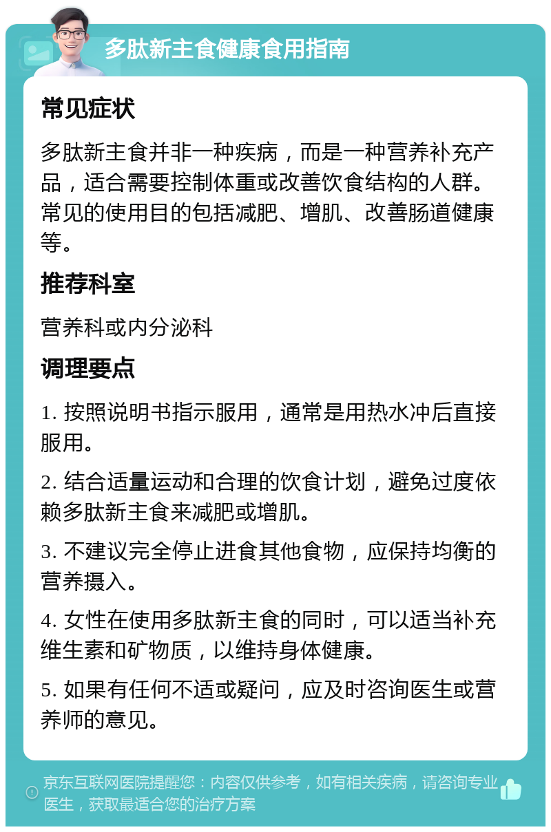 多肽新主食健康食用指南 常见症状 多肽新主食并非一种疾病，而是一种营养补充产品，适合需要控制体重或改善饮食结构的人群。常见的使用目的包括减肥、增肌、改善肠道健康等。 推荐科室 营养科或内分泌科 调理要点 1. 按照说明书指示服用，通常是用热水冲后直接服用。 2. 结合适量运动和合理的饮食计划，避免过度依赖多肽新主食来减肥或增肌。 3. 不建议完全停止进食其他食物，应保持均衡的营养摄入。 4. 女性在使用多肽新主食的同时，可以适当补充维生素和矿物质，以维持身体健康。 5. 如果有任何不适或疑问，应及时咨询医生或营养师的意见。