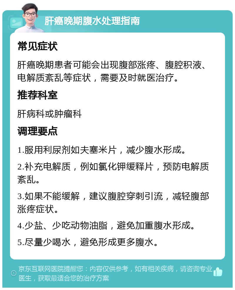 肝癌晚期腹水处理指南 常见症状 肝癌晚期患者可能会出现腹部涨疼、腹腔积液、电解质紊乱等症状，需要及时就医治疗。 推荐科室 肝病科或肿瘤科 调理要点 1.服用利尿剂如夫塞米片，减少腹水形成。 2.补充电解质，例如氯化钾缓释片，预防电解质紊乱。 3.如果不能缓解，建议腹腔穿刺引流，减轻腹部涨疼症状。 4.少盐、少吃动物油脂，避免加重腹水形成。 5.尽量少喝水，避免形成更多腹水。