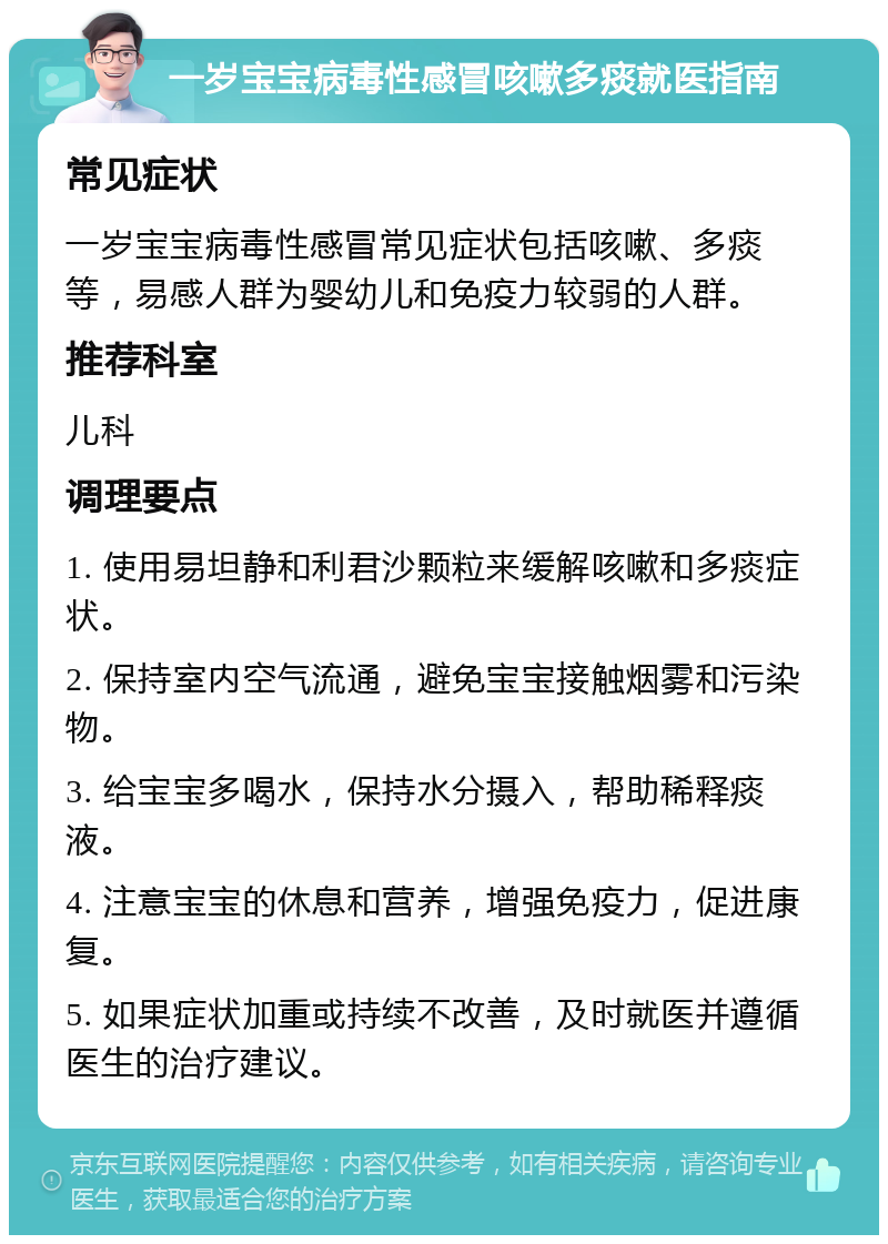 一岁宝宝病毒性感冒咳嗽多痰就医指南 常见症状 一岁宝宝病毒性感冒常见症状包括咳嗽、多痰等，易感人群为婴幼儿和免疫力较弱的人群。 推荐科室 儿科 调理要点 1. 使用易坦静和利君沙颗粒来缓解咳嗽和多痰症状。 2. 保持室内空气流通，避免宝宝接触烟雾和污染物。 3. 给宝宝多喝水，保持水分摄入，帮助稀释痰液。 4. 注意宝宝的休息和营养，增强免疫力，促进康复。 5. 如果症状加重或持续不改善，及时就医并遵循医生的治疗建议。