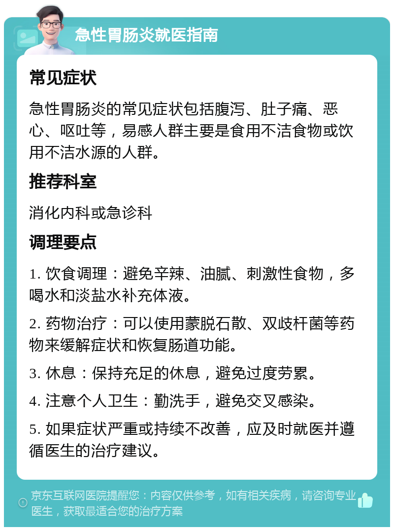 急性胃肠炎就医指南 常见症状 急性胃肠炎的常见症状包括腹泻、肚子痛、恶心、呕吐等，易感人群主要是食用不洁食物或饮用不洁水源的人群。 推荐科室 消化内科或急诊科 调理要点 1. 饮食调理：避免辛辣、油腻、刺激性食物，多喝水和淡盐水补充体液。 2. 药物治疗：可以使用蒙脱石散、双歧杆菌等药物来缓解症状和恢复肠道功能。 3. 休息：保持充足的休息，避免过度劳累。 4. 注意个人卫生：勤洗手，避免交叉感染。 5. 如果症状严重或持续不改善，应及时就医并遵循医生的治疗建议。